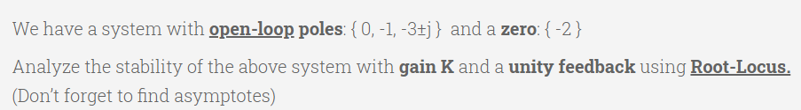 We have a system with open-loop poles: { 0, -1, -3±j} and a zero: { -2}
Analyze the stability of the above system with gain K and a unity feedback using Root-Locus.
(Don't forget to find asymptotes)
