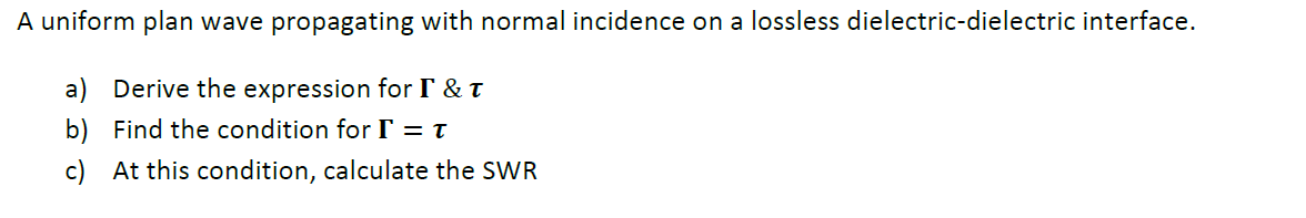 A uniform plan wave propagating with normal incidence on a lossless dielectric-dielectric interface.
a) Derive the expression for I & t
b) Find the condition for IT = t
c) At this condition, calculate the SWR
