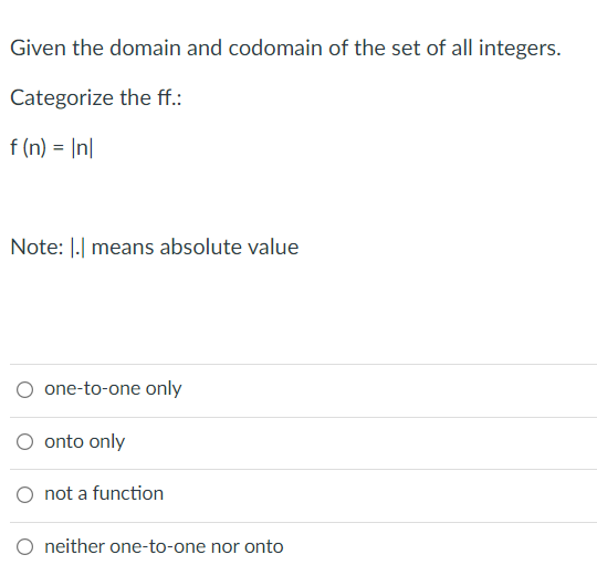 Given the domain and codomain of the set of all integers.
Categorize the ff.:
f (n) = |n|
Note: |.| means absolute value
one-to-one only
onto only
O not a function
O neither one-to-one nor onto
