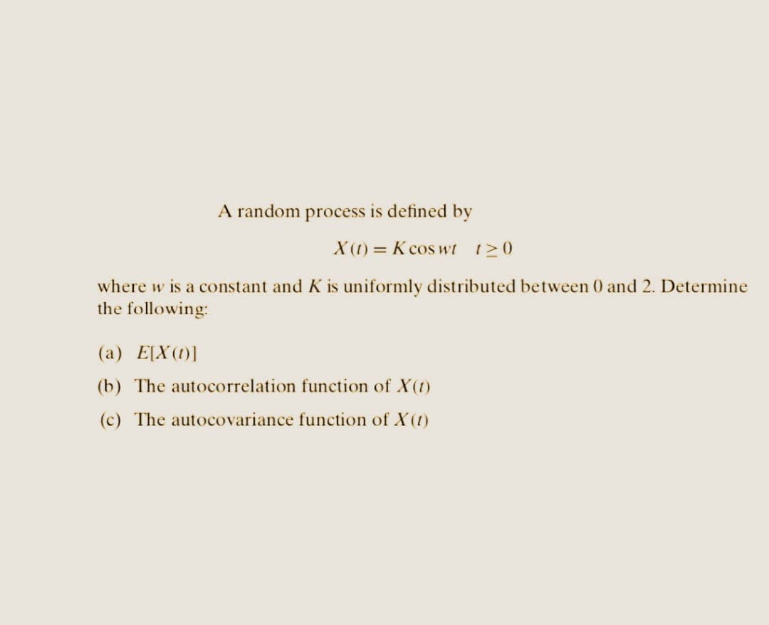 A random process is defined by
X(t) = K coswt 120
where w is a constant and K is uniformly distributed between 0 and 2. Determine
the following:
(a) E[X(0)]
(b) The autocorrelation function of X(1)
(c) The autocovariance function of X(1)