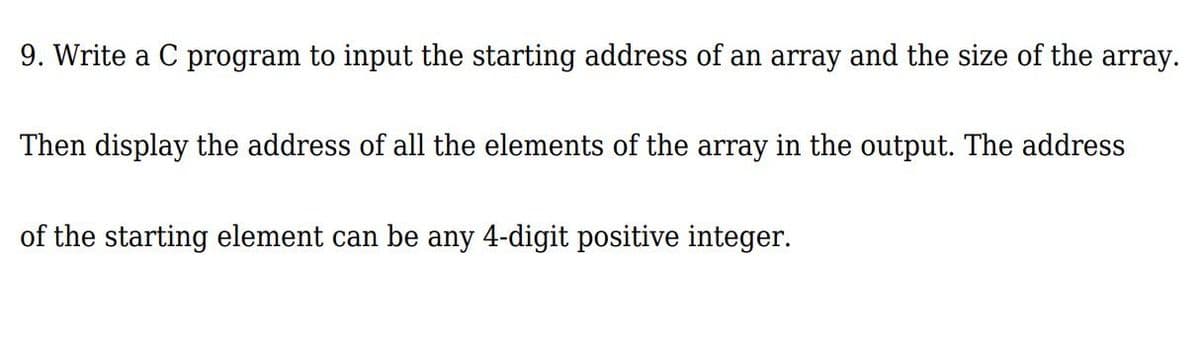 9. Write a C program to input the starting address of an array and the size of the array.
Then display the address of all the elements of the array in the output. The address
of the starting element can be any 4-digit positive integer.
