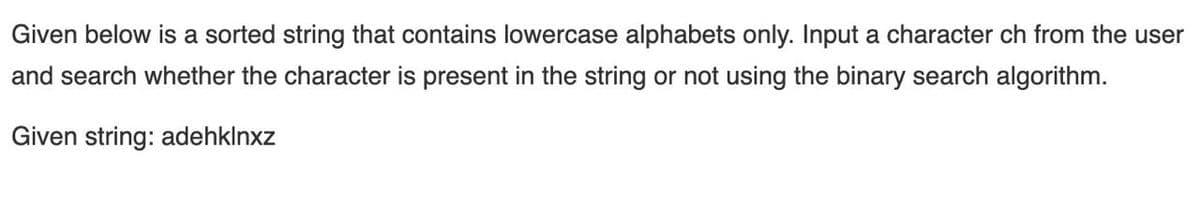 Given below is a sorted string that contains lowercase alphabets only. Input a character ch from the user
and search whether the character is present in the string or not using the binary search algorithm.
Given string: adehklnxz
