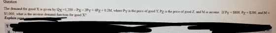 Question
The demand for good X is given by Qx-1200-Px-2Py+4Pz+0.2M, where Py is the price of good Y. Pg is the price of good Z. and Ms ncome Py-5800, P-$200, and M
$5,000, what is the inverse demand function for good X
Explain ya