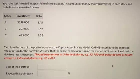 You have just invested in a portfolio of three stocks. The amount of money that you invested in each stock and
its beta are summarized below.
Stock
A
B
с
Investment
$198,000
297,000
495,000
Beta
Beta of the portfolio
Expected rate of return
1.45
0.62
1.32
Calculate the beta of the portfolio and use the Capital Asset Pricing Model (CAPM) to compute the expected
rate of return for the portfolio. Assume that the expected rate of return on the market is 14 percent and that the
risk-free rate is 8 percent. (Round beta answer to 3 decimal places, e.g. 52.750 and expected rate of return
answer to 2 decimal places, e.g. 52.75%.)
%