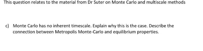 This question relates to the material from Dr Suter on Monte Carlo and multiscale methods
c) Monte Carlo has no inherent timescale. Explain why this is the case. Describe the
connection between Metropolis Monte-Carlo and equilibrium properties.