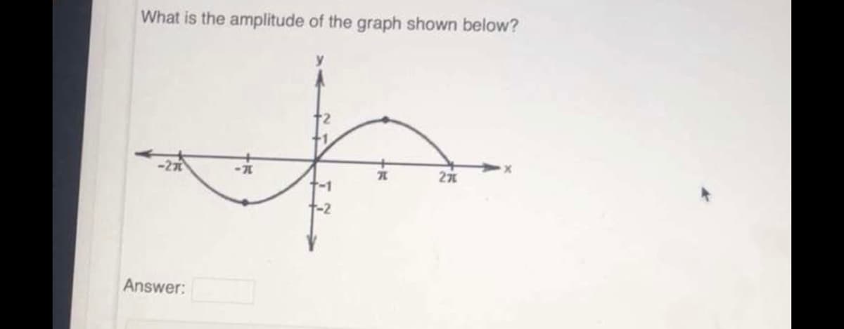 ### Understanding Amplitude in Trigonometric Graphs

#### Question:
What is the amplitude of the graph shown below?

#### Graph Explanation:
- **Axes Description**:
  - The graph is drawn on a coordinate plane with the horizontal axis labeled as \( x \) and the vertical axis labeled as \( y \).
  - The horizontal axis (x-axis) extends from \(-2\pi\) to \(2\pi\) and the vertical axis (y-axis) extends from \(-2\) to \(2\).
  - Notable points on the x-axis include \(-\pi\), \(0\), and \(\pi\).

- **Graph Description**:
  - The graph displays one complete cycle of a sinusoidal wave (sine or cosine function), starting at the origin (0,0).
  - It achieves its maximum value of \(2\) at \(x = \frac{\pi}{2}\) and minimum value of \(-2\) at \(x = \frac{3\pi}{2}\), indicating a symmetric behavior above and below the x-axis.

#### Detailed Characteristics:
- **Cycle**:
  - The wave starts from the origin, goes through its maximum at \(2\), crosses the x-axis at \(x=\pi\), reaches its minimum at \(-2\), and returns to the origin, completing one full cycle from \(x=-2\pi\) to \(x=2\pi\).
- **Amplitude**:
  - Amplitude corresponds to the maximum absolute vertical distance from the midline of the wave to its peak. For this wave, the amplitude is \(2\).
  
#### Answer Box:
- The amplitude of the graph shown is:

```
Answer: 2
```

This detailed explanation helps in understanding how to identify and calculate the amplitude from a trigonometric graph, which is a fundamental concept in trigonometry and wave analysis.