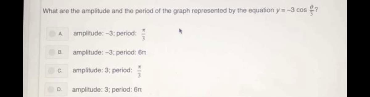 ### Understanding Amplitude and Period of a Cosine Function

**Question**:
What are the amplitude and the period of the graph represented by the equation \( y = -3 \cos \left(\frac{\theta}{3} \right) \)?

**Multiple Choice Options**:
- **A**. Amplitude: -3; Period: \( \frac{\pi}{3} \)
- **B**. Amplitude: -3; Period: \( 6\pi \)
- **C**. Amplitude: 3; Period: \( \frac{\pi}{3} \)
- **D**. Amplitude: 3; Period: \( 6\pi \)

**Explanation**:
To determine the amplitude and period of the given cosine function, we need to analyze the form of the equation \( y = A \cos(B\theta) \).

1. **Amplitude**: The amplitude of a cosine function \( y = A \cos(B\theta) \) is the absolute value of the coefficient \( A \). In this case, \( A = -3 \), so the amplitude is \( | -3 | = 3 \).

2. **Period**: The period of a cosine function \( y = \cos(B\theta) \) is given by \( \frac{2\pi}{|B|} \). Here, the coefficient of \( \theta \) inside the cosine function is \( \frac{1}{3} \), so \( B = \frac{1}{3} \). Therefore, the period \( T \) is:
   \[
   T = \frac{2\pi}{\left| \frac{1}{3} \right|} = 2\pi \times 3 = 6\pi
   \]

From these calculations, we determine that:
- The amplitude is 3,
- The period is \( 6\pi \).

**Correct Answer**:
- **D**. Amplitude: 3; Period: \( 6\pi \)

This analysis ensures students understand how to extract and calculate the amplitude and period from a given trigonometric function.