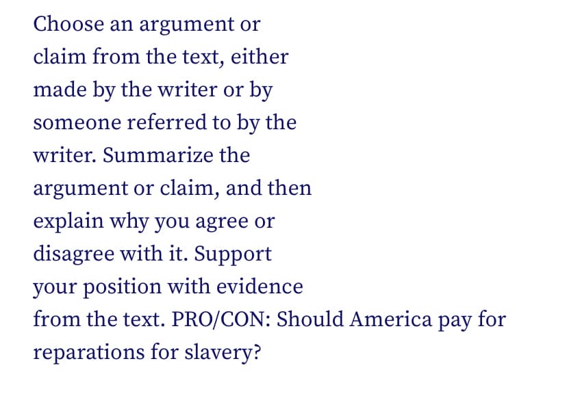 Choose an argument or
claim from the text, either
made by the writer or by
someone referred to by the
writer. Summarize the
argument or claim, and then
explain why you agree or
disagree with it. Support
your position with evidence
from the text. PRO/CON: Should America pay for
reparations for slavery?
