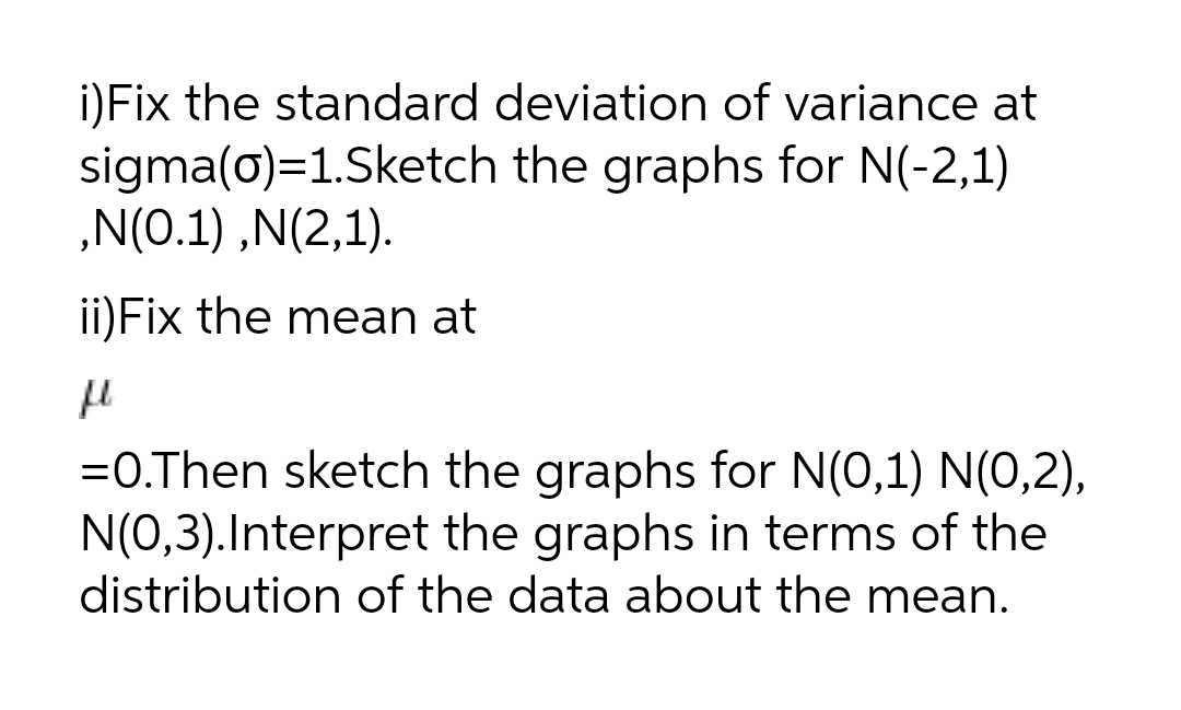 i)Fix the standard deviation of variance at
sigma(0)=1.Sketch the graphs for N(-2,1)
„N(0.1) ,N(2,1).
ii)Fix the mean at
=O.Then sketch the graphs for N(0,1) N(0,2),
N(0,3).Interpret the graphs in terms of the
distribution of the data about the mean.
