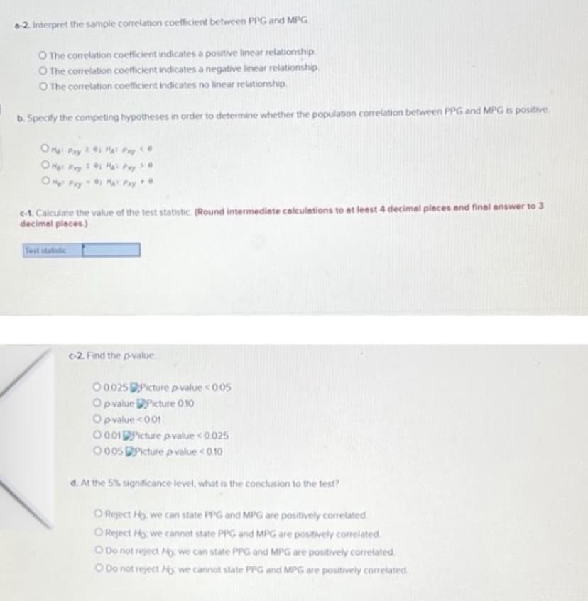 -2. Interpret the sample correlation coefficient between PPG and MPG
O The corelation coefficient indicates a positive linear relationship
O The correlation coefficient indicates a negative linear relationship.
O The correlation coefficient indicates no linear relationship.
b. Specify the competing hypotheses in order to determine whether the population correlation between PPG and MPG is positive
OM Pay0 MA Pay
OH Pry
Ma Pry
>.0
OM Pay 0 MA Pay
c-1. Calculate the value of the test statistic. (Round intermediete calculetions to at leest 4 decimel pleces and final answer to 3
decimal pleces.)
Test statistic
c-2. Find the pvalue.
O 0025 Picture pvalue <005
O pvalue DPicture 010
O pvalue <001
O 001Picture pvalue <0025
0 005 Picture pvalue <010
d. At the 5% significance level, what is the conclusion to the test?
O Reject Ho, we can state PPG and MPG are positively correlated.
O Reject Ho: we cannot state PPG and MPG are positively correlated.
O Do not reject Ho, we can state PPG and MPG are positively correlated
O Do not reject H we cannot state PPG and MPG are positively correlated
