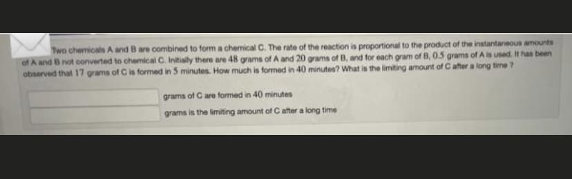 Two chemicals A and B are combined to form a chemical C. The rate of the reaction is proportional to the product of the instantaneous amounts
of A and B not converted to chemical C. Initially there are 48 grams of A and 20 grams of B, and for each gram of B, 0.5 grams of A is used. It has been
observed that 17 grams of C is formed in 5 minutes. How much is formed in 40 minutes? What is the limiting amount of C after a long time ?
grams of C are formed in 40 minutes
grams is the limiting amount of C after a long time
