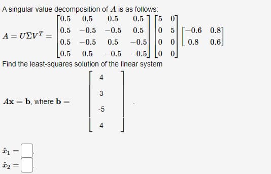 A singular value decomposition of A is as follows:
ГО.5
0.5
0.5
0.5
[5 07
0.5 -0.5 -0.5
0.5 -0.5
[0.5
0 5
0 0
0.5
-0.6 0.8]
A = U£VT =
0.5
-0.5
0.8
0.6
0.5
-0.5 -0.5]
Find the least-squares solution of the linear system
Ax = b, where b =
-5
||
