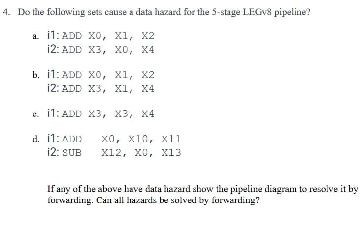 4. Do the following sets cause a data hazard for the 5-stage LEGV8 pipeline?
a. i1: ADD X0, X1, X2
12: ADD
X3, XO, X4
b. i1: ADD
12: ADD
c. 11: ADD
d.
i1: ADD
12: SUB
X0, X1, X2
X3, X1, X4
X3, X3, X4
XO, X10, X11
X12, X0, X13
If any of the above have data hazard show the pipeline diagram to resolve it by
forwarding. Can all hazards be solved by forwarding?