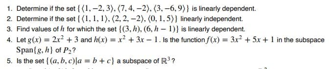 1. Determine if the set {(1, -2, 3), (7, 4, -2), (3, -6, 9)} is linearly dependent.
2. Determine if the set {(1, 1, 1), (2, 2, -2), (0, 1, 5)} linearly independent.
3. Find values of h for which the set {(3, h), (6, h-1)} is linearly dependent.
4. Let g(x) = 2x² + 3 and h(x) = x² + 3x - 1. Is the function f(x) = 3x² + 5x + 1 in the subspace
Span{g, h} of P₂?
5. Is the set {(a, b, c) la = b + c} a subspace of R³?