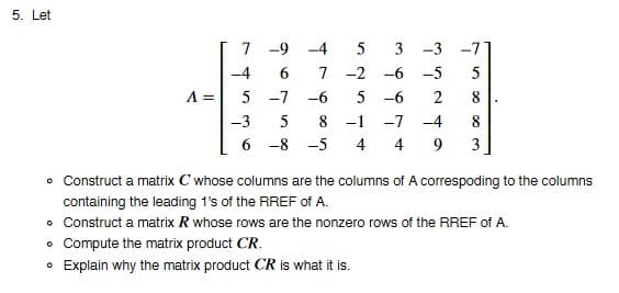 5. Let
-4
5
-3
-9 -4
5
3 -3 -71
6 7 -2 -6 -5 5
-7
-6 5 -6 2
8-1 -7 -4
4 4
5
6-8-5
8
9 3
• Construct a matrix C whose columns are the columns of A correspoding to the columns
containing the leading 1's of the RREF of A.
• Construct a matrix R whose rows are the nonzero rows of the RREF of A.
Compute the matrix product CR.
• Explain why the matrix product CR is what it is.