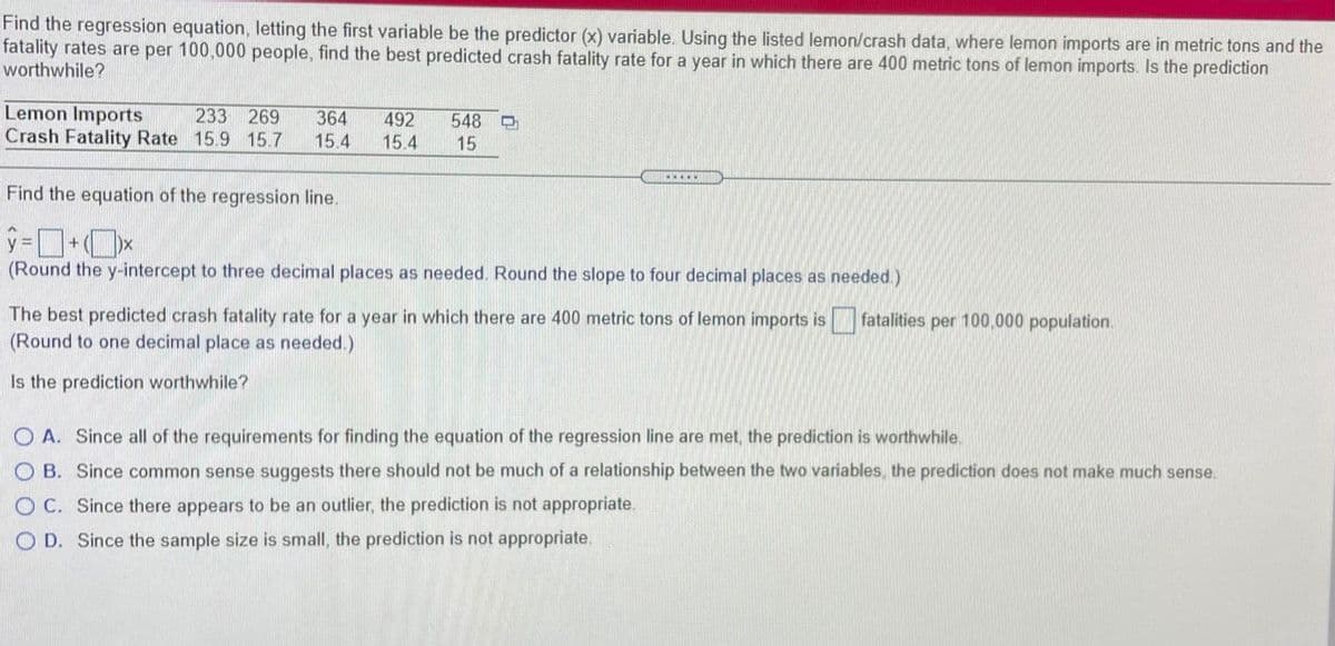 Find the regression equation, letting the first variable be the predictor (x) variable. Using the listed lemon/crash data, where lemon imports are in metric tons and the
fatality rates are per 100,000 people, find the best predicted crash fatality rate for a year in which there are 400 metric tons of lemon imports. Is the prediction
worthwhile?
Lemon Imports
Crash Fatality Rate 15.9 15.7
233
269
364
15.4
548
492
15.4
15
ww...
Find the equation of the regression line.
(Round the y-intercept to three decimal places as needed. Round the slope to four decimal places as needed.)
The best predicted crash fatality rate for a year in which there are 400 metric tons of lemon imports is
fatalities per 100,000 population.
(Round to one decimal place as needed.)
Is the prediction worthwhile?
O A. Since all of the requirements for finding the equation of the regression line are met, the prediction is worthwhile.
O B. Since common sense suggests there should not be much of a relationship between the two variables, the prediction does not make much sense.
O C. Since there appears to be an outlier, the prediction is not appropriate.
O D. Since the sample size is small, the prediction is not appropriate.
