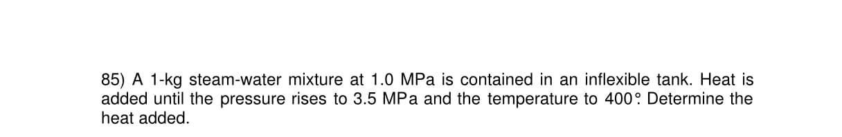 85) A 1-kg steam-water mixture at 1.0 MPa is contained in an inflexible tank. Heat is
added until the pressure rises to 3.5 MPa and the temperature to 400: Determine the
heat added.
