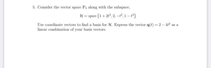 5. Consider the vector space P2 along with the subspace,
H = span {1+ 21°, 2, -t, 1-}
Use coordinate vectors to find a basis for H. Express the vector q(t) = 2- 4? as a
linear combination of your basis vectors.
