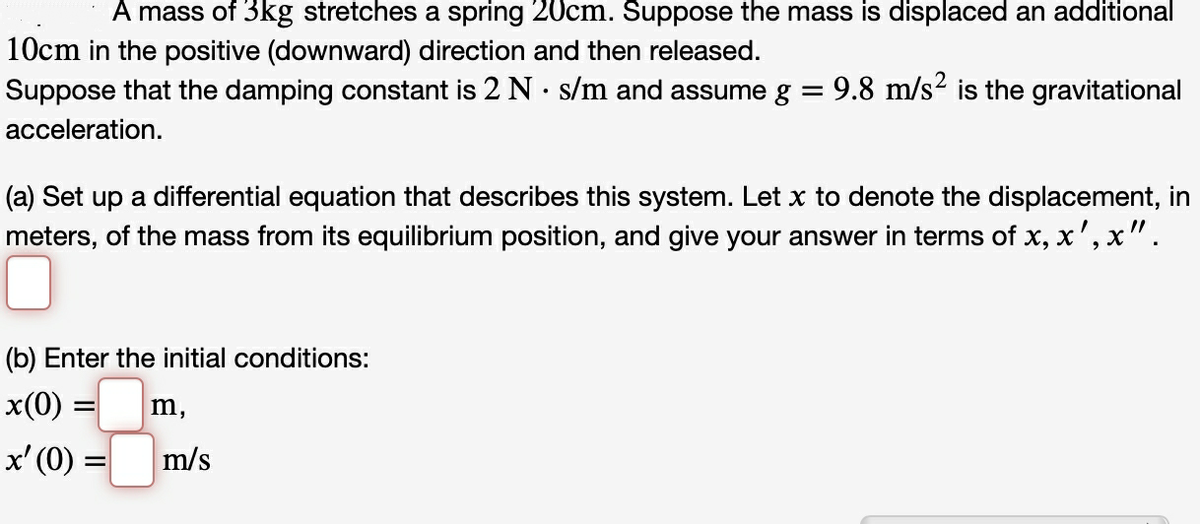 A mass of 3kg stretches a spring 20cm. Suppose the mass is displaced an additional
10cm in the positive (downward) direction and then released.
Suppose that the damping constant is 2 N· s/m and assume g = 9.8 m/s² is the gravitational
acceleration.
(a) Set up a differential equation that describes this system. Let x to denote the displacement, in
meters, of the mass from its equilibrium position, and give your answer in terms of x, x', x".
(b) Enter the initial conditions:
x(0) =
m,
x' (0) =
m/s
