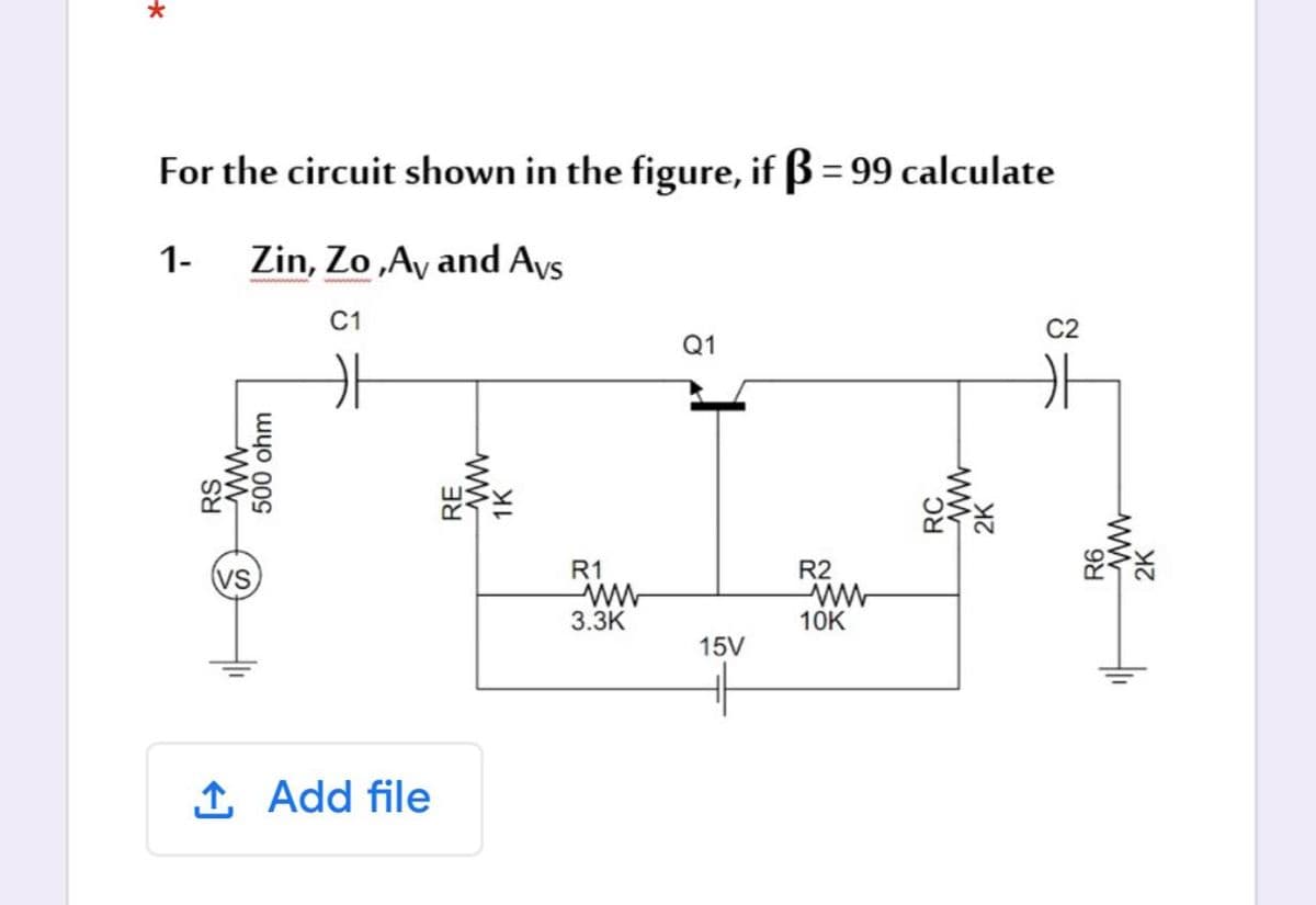 For the circuit shown in the figure, if ß = 99 calculate
1-
Zin, Zo „Ay and Avs
C1
C2
Q1
(vs
R1
R2
3.ЗК
10K
15V
1 Add file
RS
500 ohm
RC
2K
R6
2K
