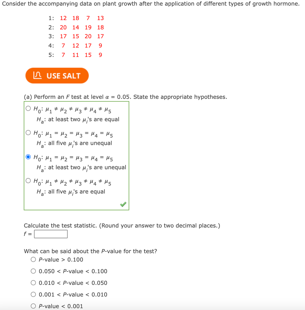 Consider the accompanying data on plant growth after the application of different types of growth hormone.
1:
12 18
7
13
2: 20
14
19 18
3:
17
15 20 17
4:
7
12
17
9.
5:
7
11
15
9.
n USE SALT
(a) Perform an F test at level a = 0.05. State the appropriate hypotheses.
O Hoi H1# Hz # Hz# Hq# Hg
: at least two µ;'s are equal
Hoi H1 = Hz = H3 = H4 = H5
%3D
: all five u,'s are unequal
Ho
O Ho: H1 = H2 = H3 = H4= H5
: at least two u's are unequal
Ho: Hq# Hz # Hz
H: all five u;'s are equal
Calculate the test statistic. (Round your answer to two decimal places.)
f =
What can be said about the P-value for the test?
P-value > 0.100
O 0.050 < P-value < 0.100
O 0.010 < P-value < 0.050
O 0.001 < P-value < 0.010
P-value < 0.001
