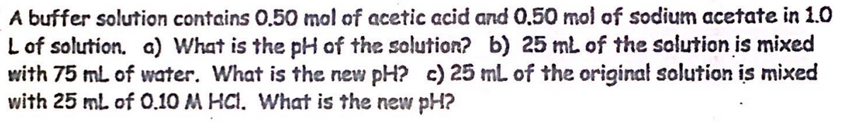 A buffer solution contains 0.50 mol of acetic acid and 0.50 mol of sodium acetate in 1.0
L of solution. a) What is the pH of the solution? b) 25 mL of the solution is mixed
with 75 mL of water. What is the new pH? c) 25 mL of the original solution is mixed
with 25 mL of 0.10 M HCl. What is the new pH?