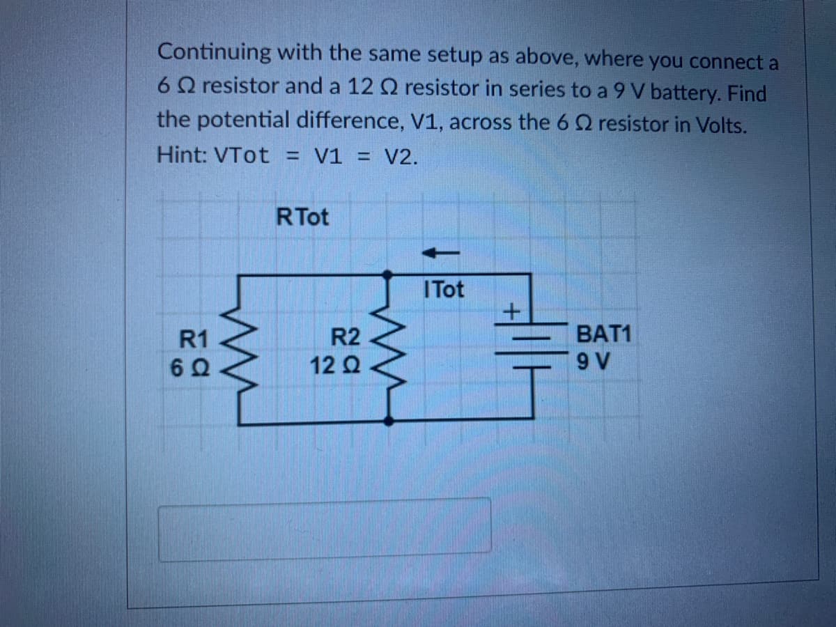 ### Potential Difference Across the 6 Ω Resistor

Continuing with the same setup as above, where you connect a 6 Ω resistor and a 12 Ω resistor in series to a 9 V battery. Find the potential difference, V1, across the 6 Ω resistor in Volts.

**Hint:** VTot = V1 = V2.

### Circuit Diagram Explanation

The circuit diagram illustrates two resistors, R1 and R2, connected in series with a 9V battery (BAT1).

- **R1 = 6 Ω**: The first resistor has a resistance of 6 Ohms.
- **R2 = 12 Ω**: The second resistor has a resistance of 12 Ohms.
- **BAT1 = 9 V**: The battery provides a potential difference of 9 Volts.

The total resistance \( RTot \) is the sum of R1 and R2 because they are in series:
\[ RTot = R1 + R2 \]
\[ RTot = 6 \, \Omega + 12 \, \Omega \]
\[ RTot = 18 \, \Omega \]

The total current \( ITot \) through the series circuit can be found using Ohm's Law:
\[ ITot = \frac{V_{Tot}}{R_{Tot}} \]
\[ ITot = \frac{9 \, V}{18 \, \Omega} \]
\[ ITot = 0.5 \, A \]

The potential difference \( V1 \) across the 6 Ω resistor can be found by multiplying the current \( ITot \) by the resistance \( R1 \):
\[ V1 = ITot \times R1 \]
\[ V1 = 0.5 \, A \times 6 \, \Omega \]
\[ V1 = 3 \, V \]

Therefore, the potential difference across the 6 Ω resistor is \( 3 \, V \).