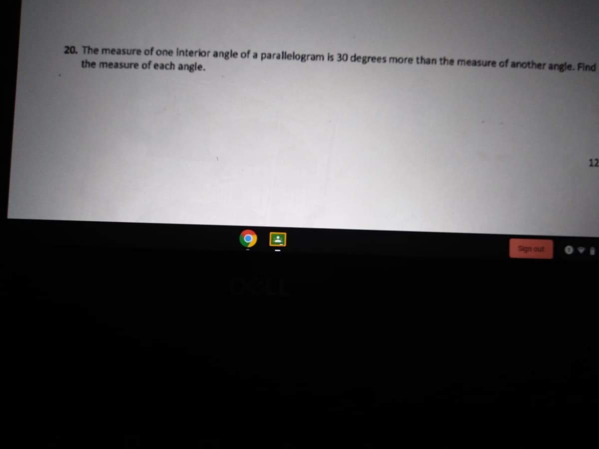 20. The measure of one interior angle of a parallelogram is 30 degrees more than the measure of another angle. Find
the measure of each angle.
12
Sign out
