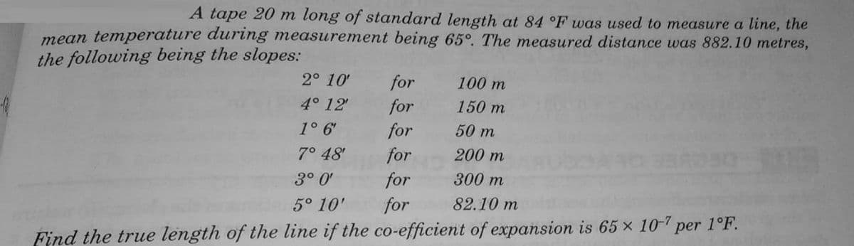 A tape 20 m long of standard length at 84 °F was used to measure a line, the
mean temperature during measurement being 65°. The measured distance was 882.10 metres,
the following being the slopes:
2° 10'
for
100 m
4° 12'
for
150 m
1° 6'
for
50 m
7° 48'
for
200 m
3° 0'
for
300 m
5° 10'
for
82.10 m
Find the true length of the line if the co-efficient of expansion is 65 x 10-7 per 1°F.