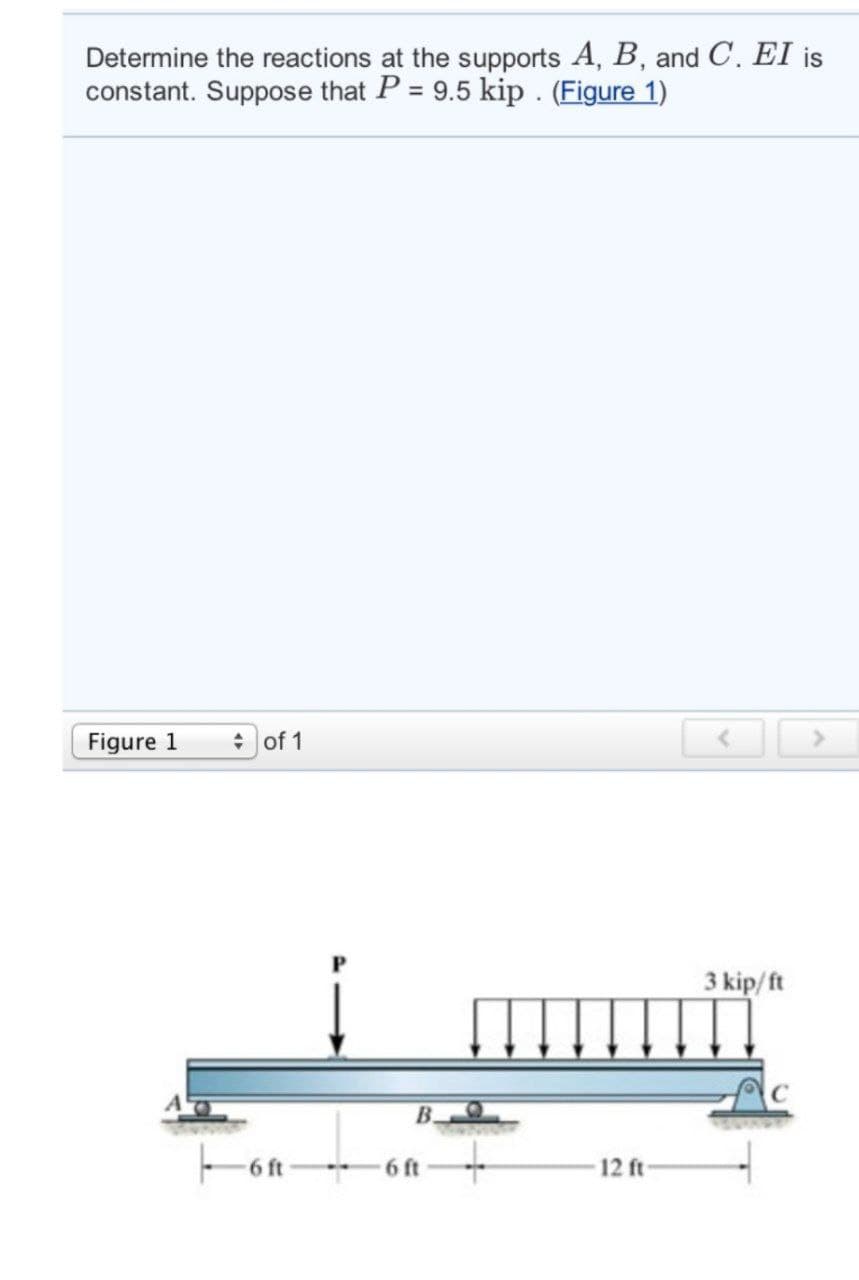 Determine the reactions at the supports A, B, and C. EI is
constant. Suppose that P = 9.5 kip. (Figure 1)
Figure 1
of 1
3 kip/ft
-6ft
B.
6 ft
12 ft