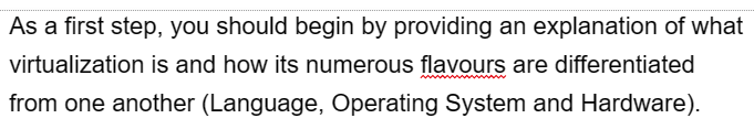 As a first step, you should begin by providing an explanation of what
virtualization is and how its numerous flavours are differentiated
from one another (Language, Operating System and Hardware).