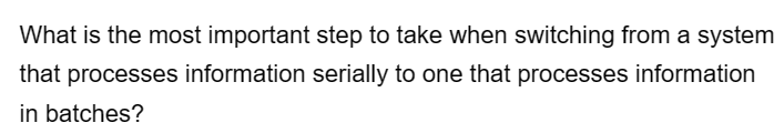 What is the most important step to take when switching from a system
that processes information serially to one that processes information
in batches?