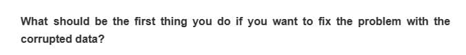 What should be the first thing you do if you want to fix the problem with the
corrupted data?