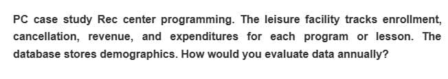 PC case study Rec center programming. The leisure facility tracks enrollment,
cancellation, revenue, and expenditures for each program or lesson. The
database stores demographics. How would you evaluate data annually?
