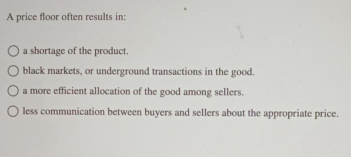 A price floor often results in:
O a shortage of the product.
black markets, or underground transactions in the good.
O a more efficient allocation of the good among sellers.
O less communication between buyers and sellers about the appropriate price.