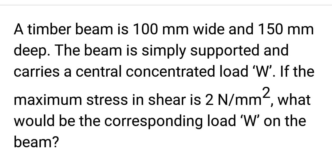 A timber beam is 100 mm wide and 150 mm
deep. The beam is simply supported and
carries a central concentrated load 'W'. If the
maximum stress in shear is 2 N/mm², what
would be the corresponding load 'W' on the
beam?