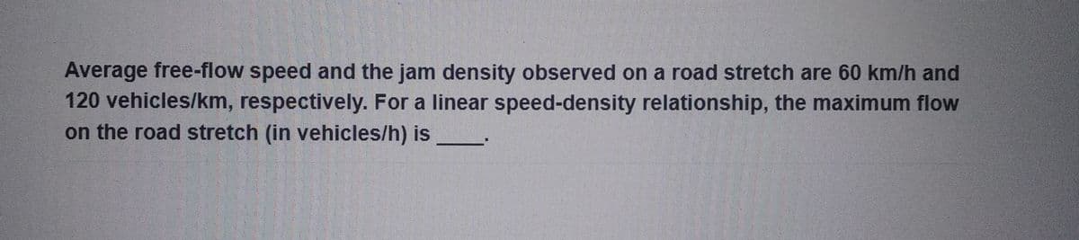 Average free-flow speed and the jam density observed on a road stretch are 60 km/h and
120 vehicles/km, respectively. For a linear speed-density relationship, the maximum flow
on the road stretch (in vehicles/h) is