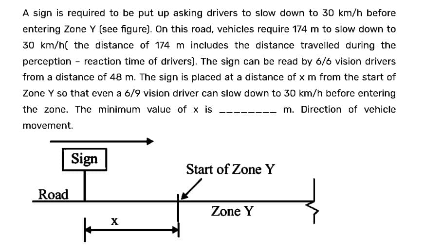 A sign is required to be put up asking drivers to slow down to 30 km/h before
entering Zone Y (see figure). On this road, vehicles require 174 m to slow down to
30 km/h the distance of 174 m includes the distance travelled during the
perception - reaction time of drivers). The sign can be read by 6/6 vision drivers
from a distance of 48 m. The sign is placed at a distance of x m from the start of
Zone Y so that even a 6/9 vision driver can slow down to 30 km/h before entering
the zone. The minimum value of x is
m. Direction of vehicle
movement.
Road
Sign
|
X
Start of Zone Y
Zone Y