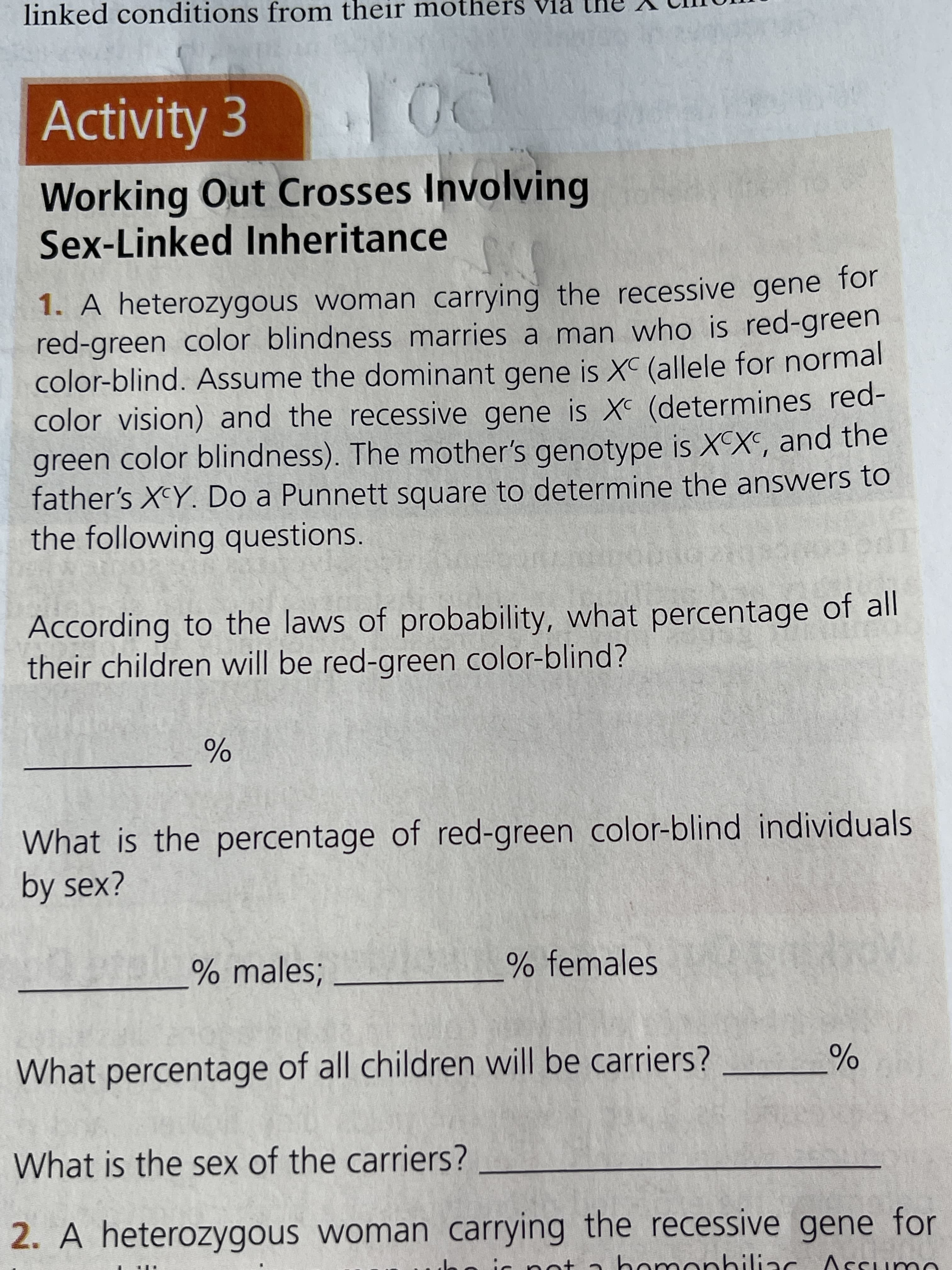 linked conditions from their mothers via
Activity 3
Working Out Crosses Involving
Sex-Linked Inheritance
1. A heterozygous woman carrying the recessive gene for
red-green color blindness marries a man who is red-green
color-blind. Assume the dominant gene is X (allele for normal
color vision) and the recessive gene is X (determines red-
green color blindness). The mother's genotype is XX, and the
father's X^Y. Do a Punnett square to determine the answers to
the following questions.
According to the laws of probability, what percentage of all
their children will be red-green color-blind?
What is the percentage of red-green color-blind individuals
by sex?
% males;
% females
What percentage of all children will be carriers?
What is the sex of the carriers?
2. A heterozygous woman carrying the recessive gene for
