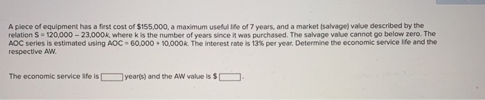 A piece of equipment has a first cost of $155,000, a maximum useful life of 7 years, and a market (salvage) value described by the
relation S=120,000-23,000k, where k is the number of years since it was purchased. The salvage value cannot go below zero. The
AOC series is estimated using AOC = 60,000 + 10,000k. The interest rate is 13% per year. Determine the economic service life and the
respective AW.
The economic service life is
year(s) and the AW value is $