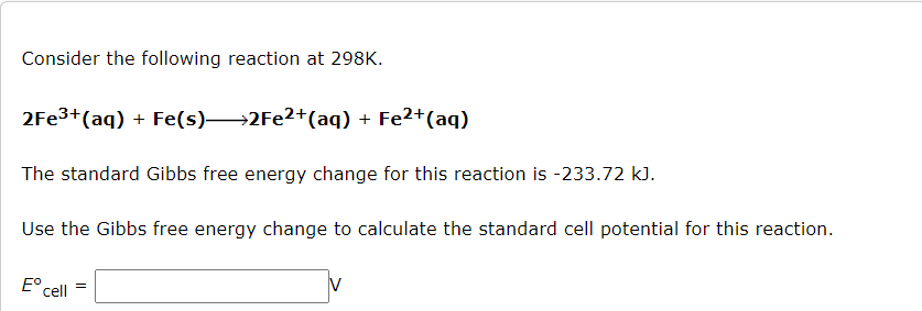 Consider the following reaction at 298K.
2Fe³+ (aq) + Fe(s)→→2Fe²+ (aq) + Fe²+ (aq)
The standard Gibbs free energy change for this reaction is -233.72 kJ.
Use the Gibbs free energy change to calculate the standard cell potential for this reaction.
Eº =
cell