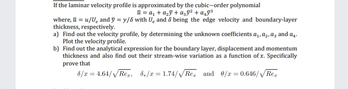 If the laminar velocity profile is approximated by the cubic-order polynomial
ū = a, + a,ỹ + a,5² + a,5³
where, ū = u/U, and ỹ = y/8 with U, and ô being the edge velocity and boundary-layer
thickness, respectively.
a) Find out the velocity profile, by determining the unknown coefficients a,, a,, az and a,.
Plot the velocity profile.
b) Find out the analytical expression for the boundary layer, displacement and momentum
thickness and also find out their stream-wise variation as a function of x. Specifically
prove that
8/x = 4.64/VRe,, 8./x = 1.74/VRe, and 0/x = 0.646/Re,
