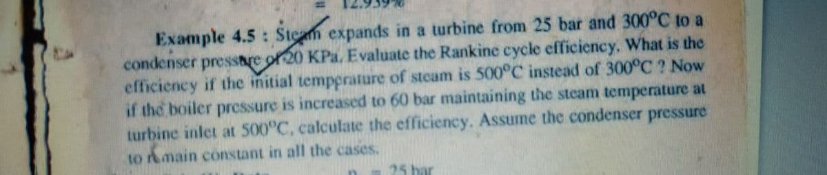 Example 4.5: Stem expands in a turbine from 25 bar and 300°C to a
condenser pressare of 20 KPa. Evaluate the Rankine cycle efficiency. What is the
efficiency if the initial tempprature of steam is 500°C instead of 300°C ? Now
if the boiler pressure is increased to 60 bar maintaining the steam temperature at
turbine inlet at 500°C, calculate the efficiency. Assume the condenser pressure
to rmain constant in all the cases.
n-25 bar
