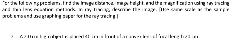 For the following problems, find the image distance, image height, and the magnification using ray tracing
and thin lens equation methods. In ray tracing, describe the image. [Use same scale as the sample
problems and use graphing paper for the ray tracing.]
2. A 2.0 cm high object is placed 40 cm in front of a convex lens of focal length 20 cm.