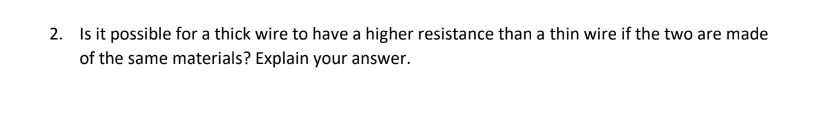 2. Is it possible for a thick wire to have a higher resistance than a thin wire if the two are made
of the same materials? Explain your answer.