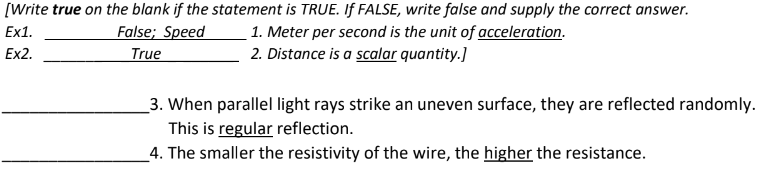 [Write true on the blank if the statement is TRUE. If FALSE, write false and supply the correct answer.
Ex1.
Ex2.
False; Speed
True
1. Meter per second is the unit of acceleration.
2. Distance is a scalar quantity.]
3. When parallel light rays strike an uneven surface, they are reflected randomly.
This is regular reflection.
4. The smaller the resistivity of the wire, the higher the resistance.