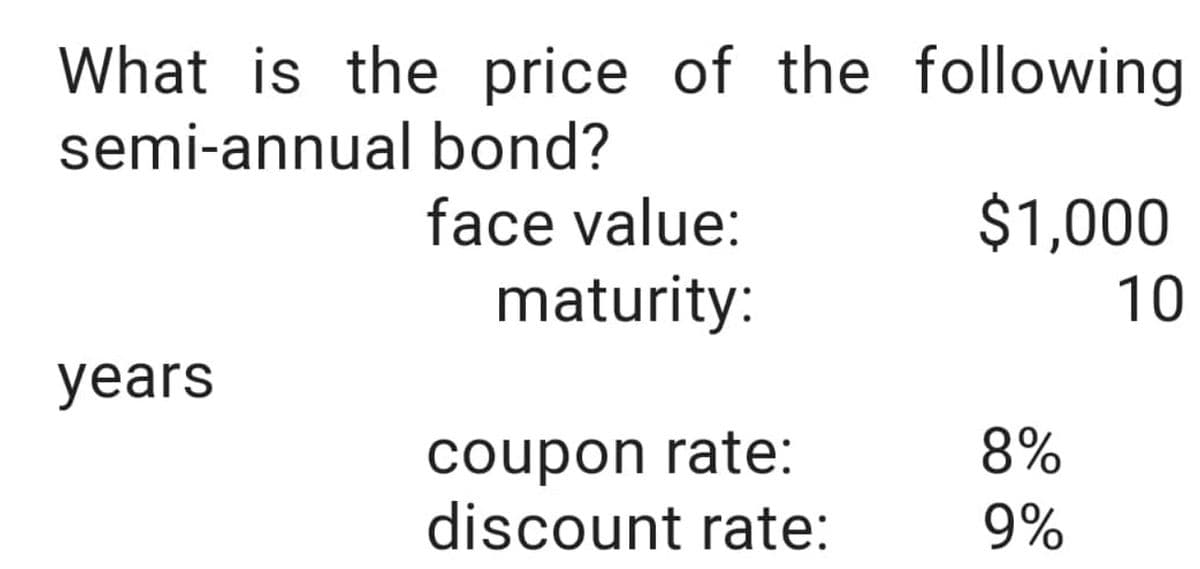 What is the price of the following
semi-annual
bond?
face value:
maturity:
years
coupon rate:
discount rate:
$1,000
10
8%
9%