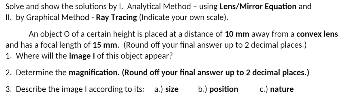 Solve and show the solutions by I. Analytical Method - using Lens/Mirror Equation and
II. by Graphical Method - Ray Tracing (Indicate your own scale).
An object O of a certain height is placed at a distance of 10 mm away from a convex lens
and has a focal length of 15 mm. (Round off your final answer up to 2 decimal places.)
1. Where will the image I of this object appear?
2. Determine the magnification. (Round off your final answer up to 2 decimal places.)
3. Describe the image I according to its: a.) size b.) position
c.) nature