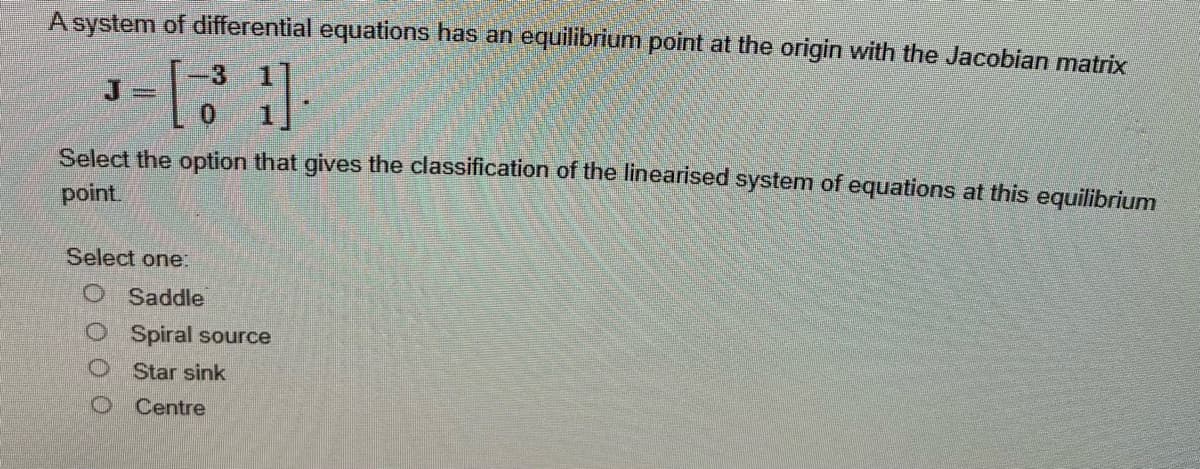 A system of differential equations has an equilibrium point at the origin with the Jacobian matrix
³ = [31]
Select the option that gives the classification of the linearised system of equations at this equilibrium
point.
Select one:
Saddle
Spiral source
Star sink
O Centre