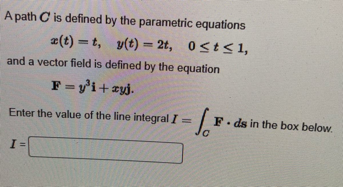 A path C is defined by the parametric equations
x(t)=t, y(t) = 2t,
0≤t≤ 1,
and a vector field is defined by the equation
F=y³i+xyj.
Enter the value of the line integral I
#MADE
Jo
F.ds in the box below.